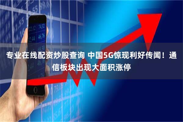 专业在线配资炒股查询 中国5G惊现利好传闻！通信板块出现大面积涨停