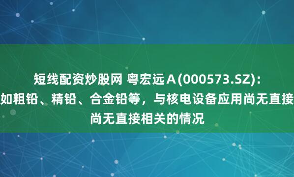 短线配资炒股网 粤宏远Ａ(000573.SZ)：铅产品销售如粗铅、精铅、合金铅等，与核电设备应用尚无直接相关的情况