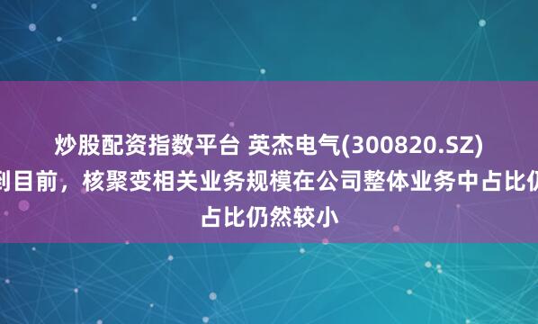 炒股配资指数平台 英杰电气(300820.SZ)：截止到目前，核聚变相关业务规模在公司整体业务中占比仍然较小