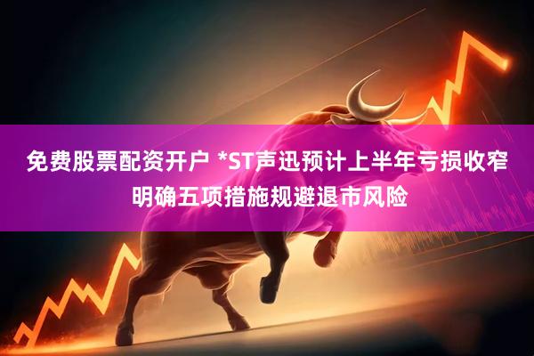 免费股票配资开户 *ST声迅预计上半年亏损收窄 明确五项措施规避退市风险