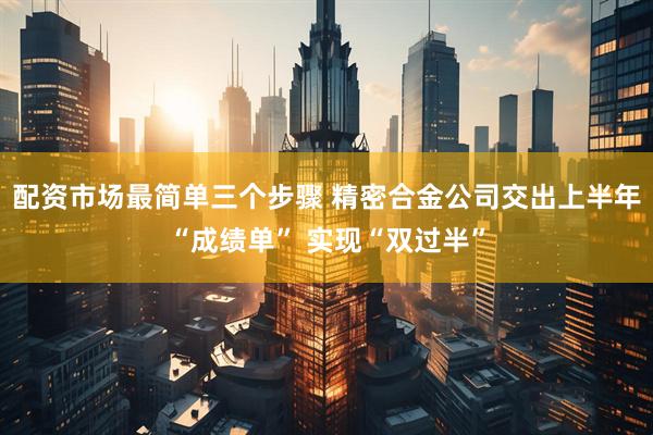 配资市场最简单三个步骤 精密合金公司交出上半年“成绩单” 实现“双过半”