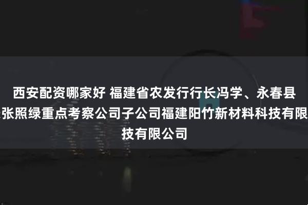 西安配资哪家好 福建省农发行行长冯学、永春县县长张照绿重点考察公司子公司福建阳竹新材料科技有限公司