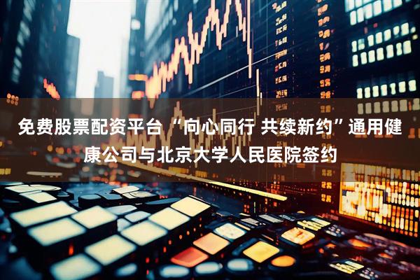 免费股票配资平台 “向心同行 共续新约”通用健康公司与北京大学人民医院签约