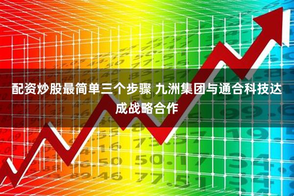配资炒股最简单三个步骤 九洲集团与通合科技达成战略合作