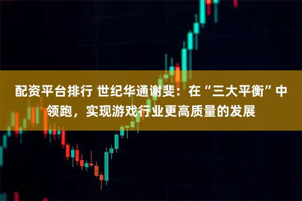 配资平台排行 世纪华通谢斐：在“三大平衡”中领跑，实现游戏行业更高质量的发展