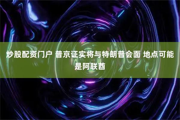 炒股配资门户 普京证实将与特朗普会面 地点可能是阿联酋