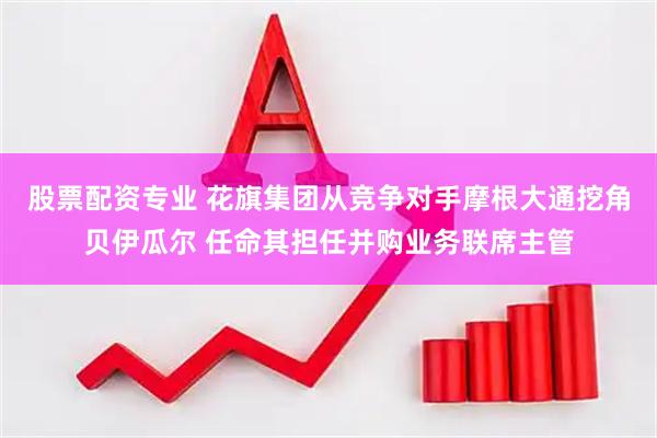 股票配资专业 花旗集团从竞争对手摩根大通挖角贝伊瓜尔 任命其担任并购业务联席主管
