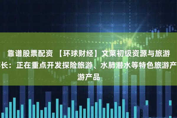 靠谱股票配资 【环球财经】文莱初级资源与旅游部长：正在重点开发探险旅游、水肺潜水等特色旅游产品