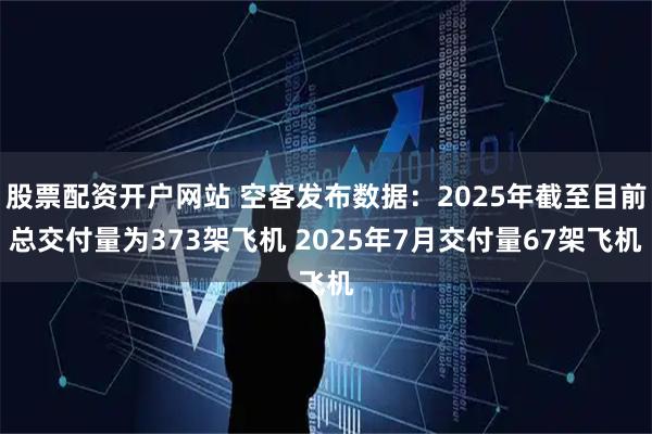 股票配资开户网站 空客发布数据：2025年截至目前总交付量为373架飞机 2025年7月交付量67架飞机